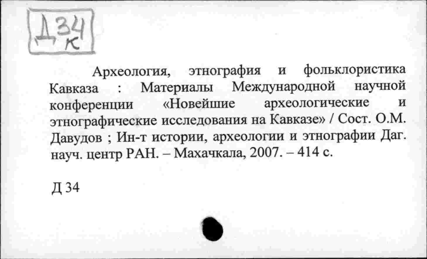 ﻿
Археология, этнография и фольклористика Кавказа : Материалы Международной научной конференции «Новейшие археологические и этнографические исследования на Кавказе» / Сост. О.М. Давудов ; Ин-т истории, археологии и этнографии Даг. науч, центр РАН. - Махачкала, 2007. - 414 с.
Д34